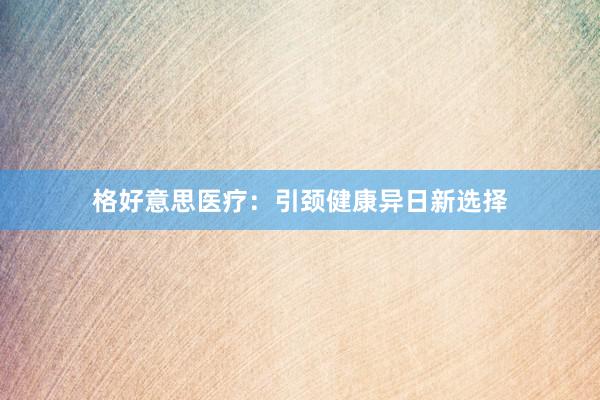 格好意思医疗：引颈健康异日新选择